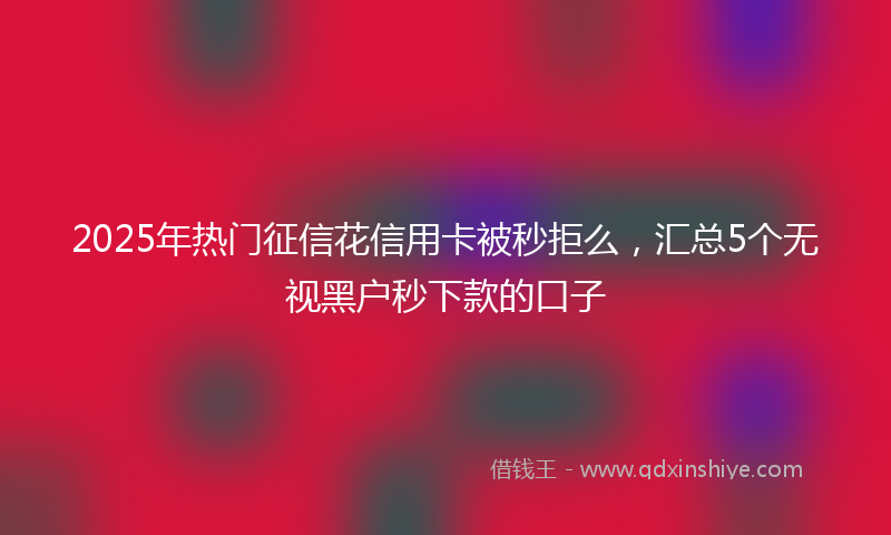 2025年热门征信花信用卡被秒拒么，汇总5个无视黑户秒下款的口子