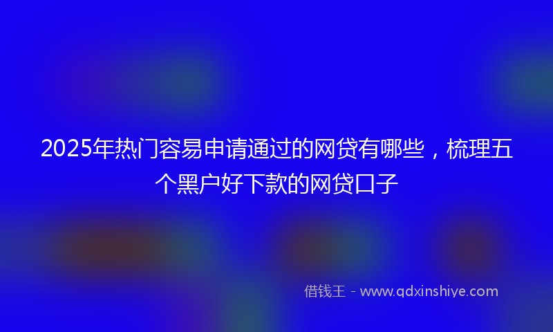 2025年热门容易申请通过的网贷有哪些，梳理五个黑户好下款的网贷口子