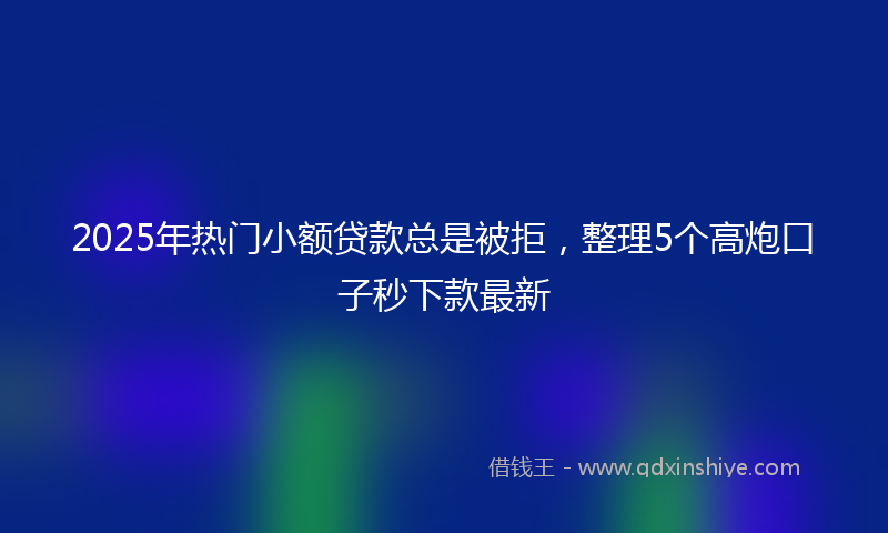 2025年热门小额贷款总是被拒，整理5个高炮口子秒下款最新
