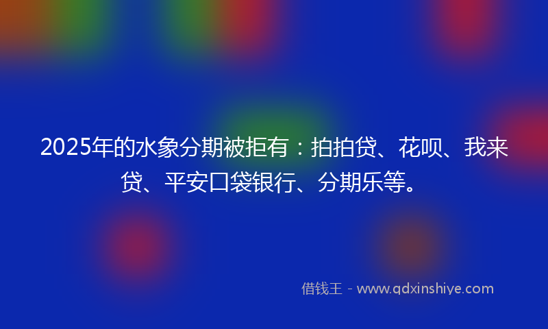 2025年的水象分期被拒有：拍拍贷、花呗、我来贷、平安口袋银行、分期乐等。