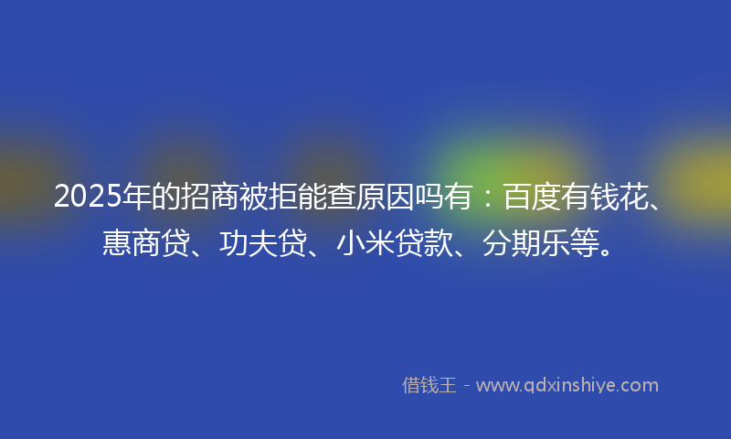 2025年的招商被拒能查原因吗有：百度有钱花、惠商贷、功夫贷、小米贷款、分期乐等。