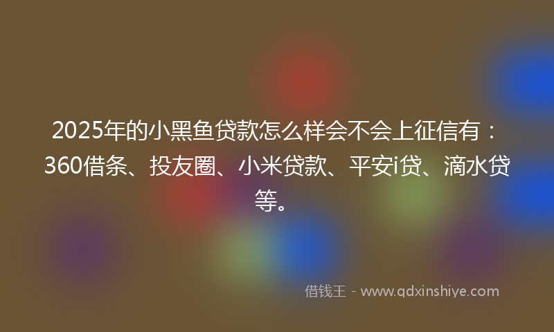 2025年的小黑鱼贷款怎么样会不会上征信有：360借条、投友圈、小米贷款、平安i贷、滴水贷等。