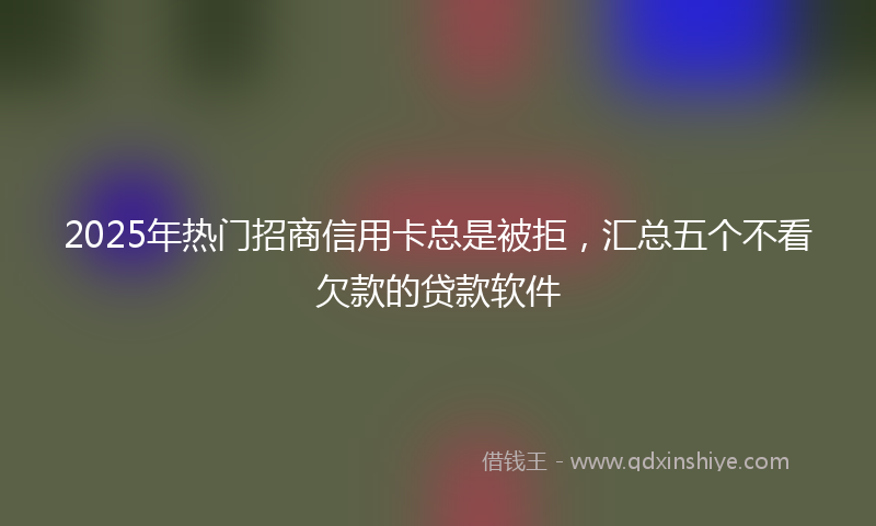 2025年热门招商信用卡总是被拒，汇总五个不看欠款的贷款软件