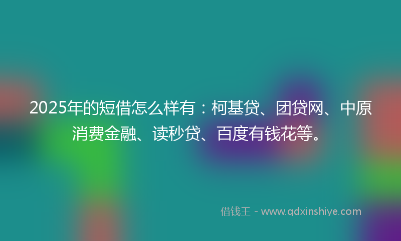 2025年的短借怎么样有：柯基贷、团贷网、中原消费金融、读秒贷、百度有钱花等。