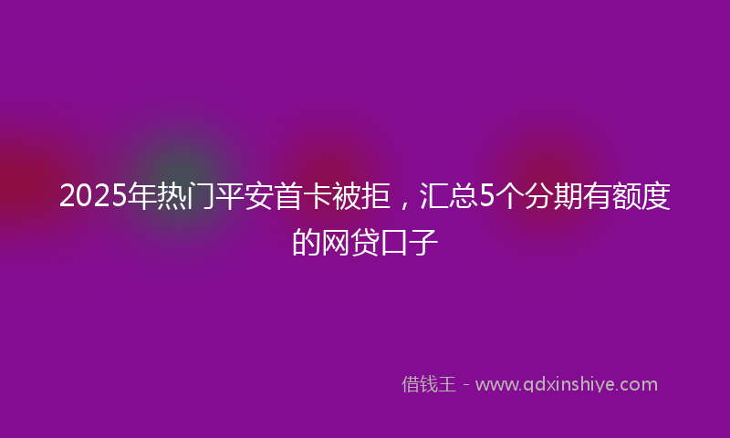 2025年热门平安首卡被拒，汇总5个分期有额度的网贷口子