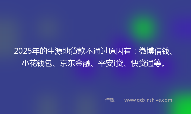 2025年的生源地贷款不通过原因有：微博借钱、小花钱包、京东金融、平安i贷、快贷通等。