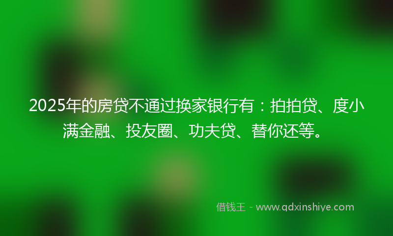 2025年的房贷不通过换家银行有：拍拍贷、度小满金融、投友圈、功夫贷、替你还等。