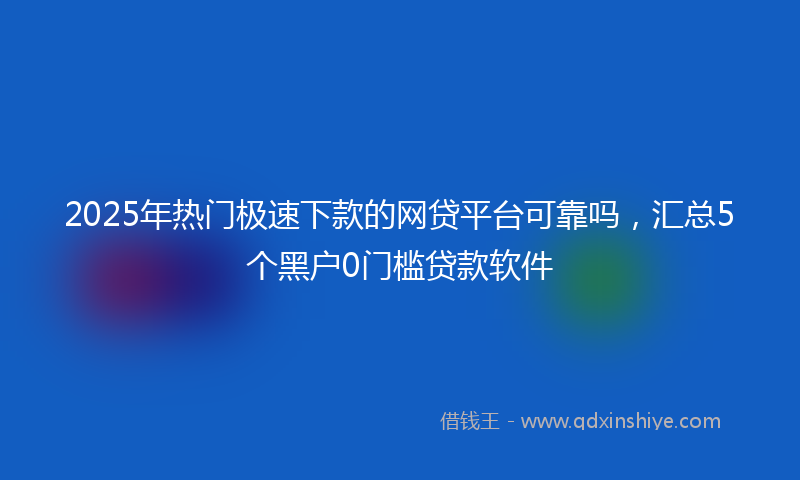 2025年热门极速下款的网贷平台可靠吗，汇总5个黑户0门槛贷款软件