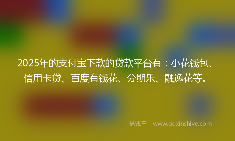 2025年的支付宝下款的贷款平台有：小花钱包、信用卡贷、百度有钱花、分期乐、融逸花等。