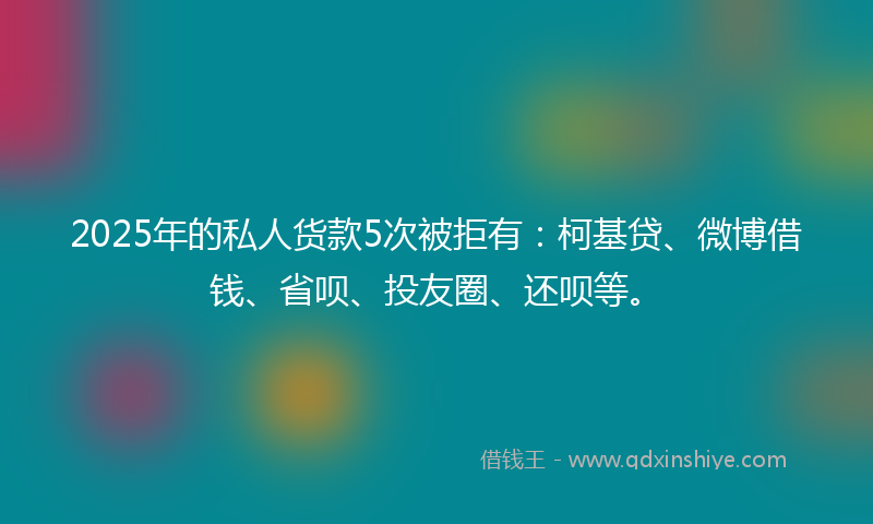 2025年的私人货款5次被拒有：柯基贷、微博借钱、省呗、投友圈、还呗等。