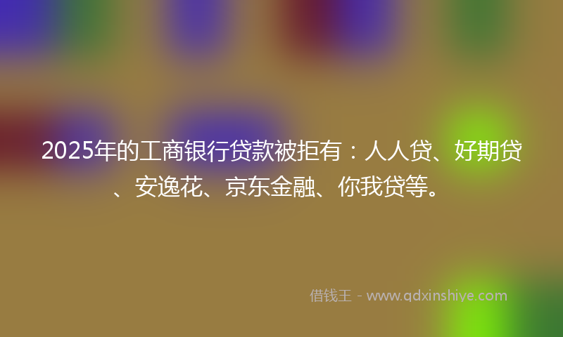 2025年的工商银行贷款被拒有：人人贷、好期贷、安逸花、京东金融、你我贷等。