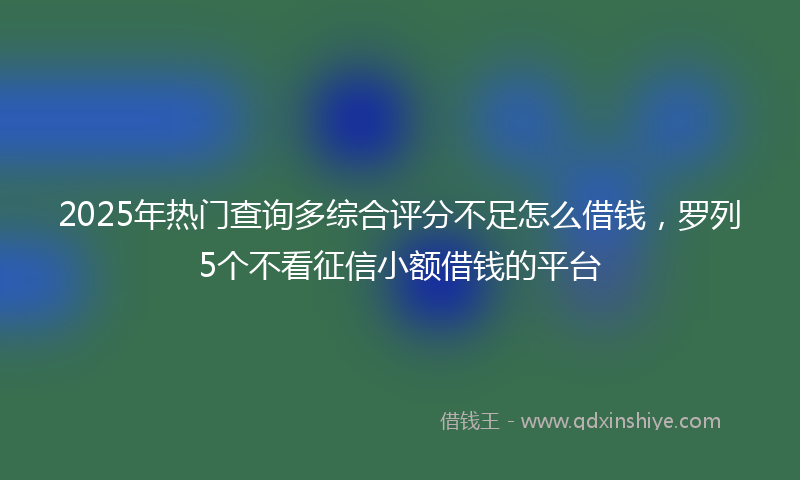 2025年热门查询多综合评分不足怎么借钱，罗列5个不看征信小额借钱的平台