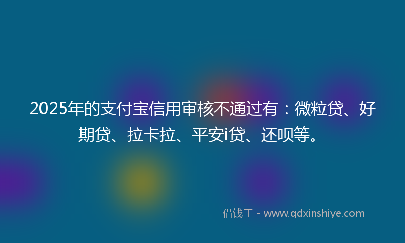 2025年的支付宝信用审核不通过有：微粒贷、好期贷、拉卡拉、平安i贷、还呗等。