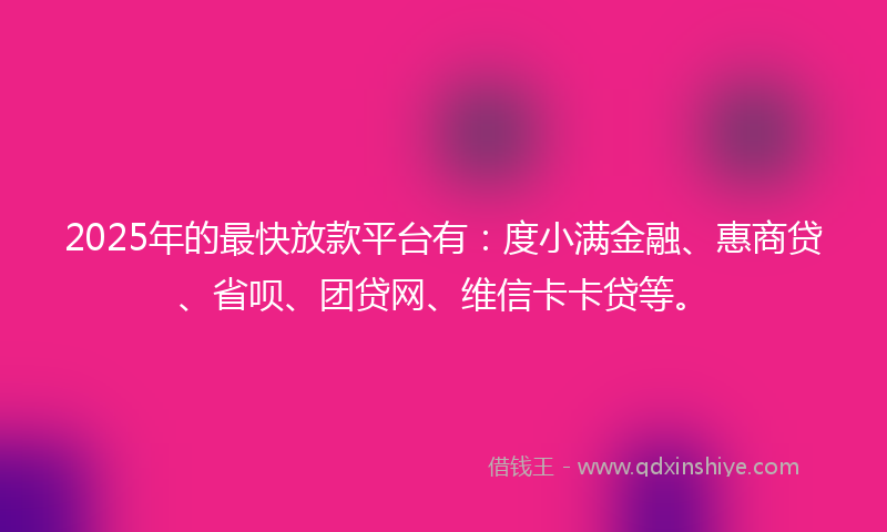 2025年的最快放款平台有：度小满金融、惠商贷、省呗、团贷网、维信卡卡贷等。