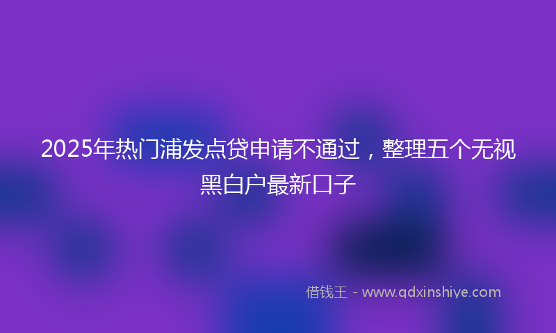 2025年热门浦发点贷申请不通过，整理五个无视黑白户最新口子