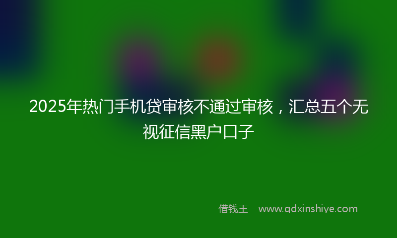 2025年热门手机贷审核不通过审核，汇总五个无视征信黑户口子