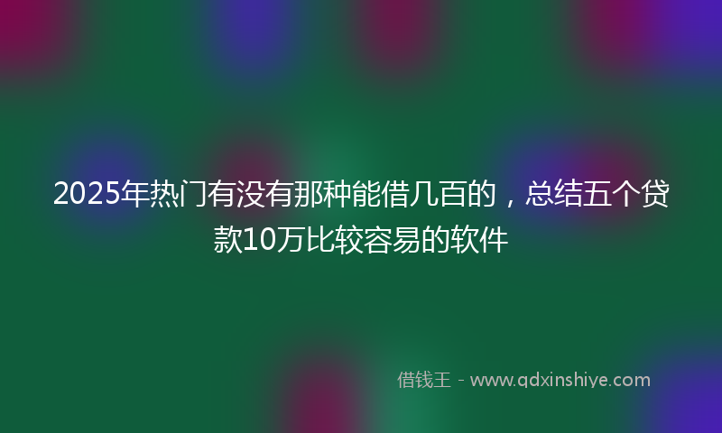 2025年热门有没有那种能借几百的，总结五个贷款10万比较容易的软件