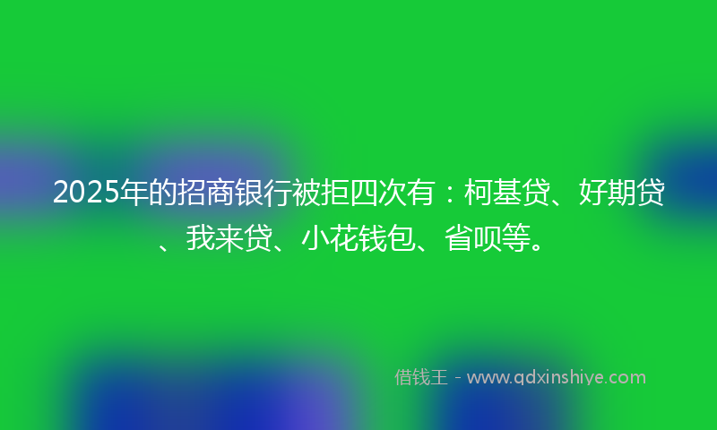 2025年的招商银行被拒四次有：柯基贷、好期贷、我来贷、小花钱包、省呗等。