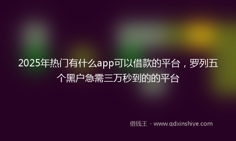 2025年热门有什么app可以借款的平台，罗列五个黑户急需三万秒到的的平台