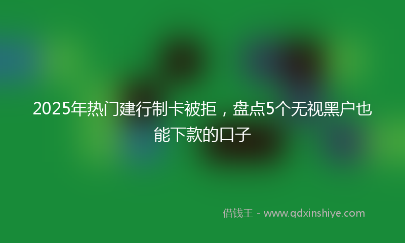 2025年热门建行制卡被拒，盘点5个无视黑户也能下款的口子