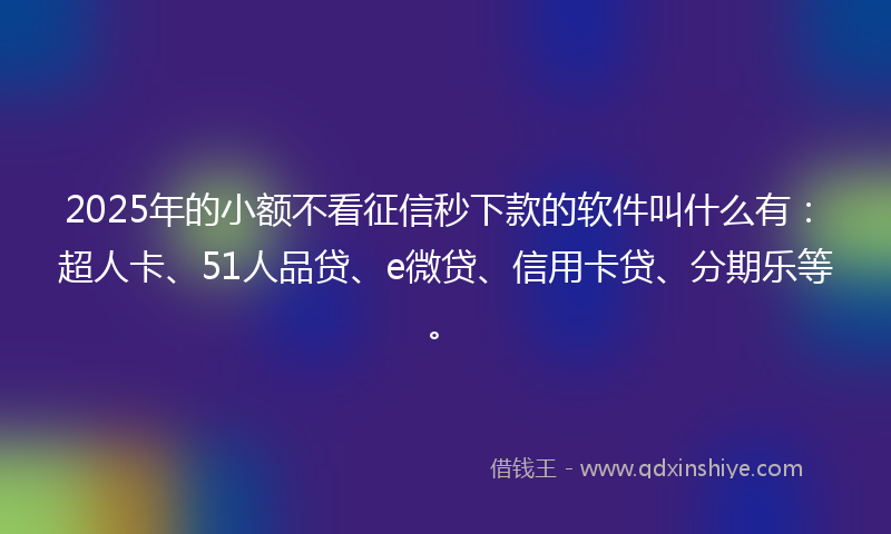 2025年的小额不看征信秒下款的软件叫什么有：超人卡、51人品贷、e微贷、信用卡贷、分期乐等。