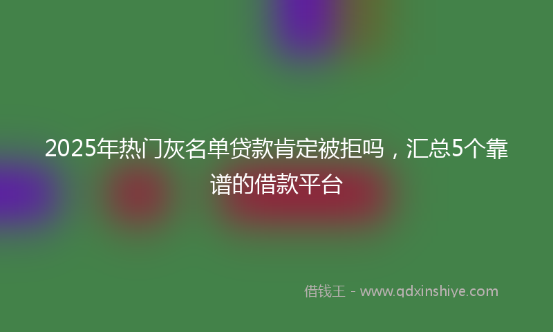 2025年热门灰名单贷款肯定被拒吗，汇总5个靠谱的借款平台