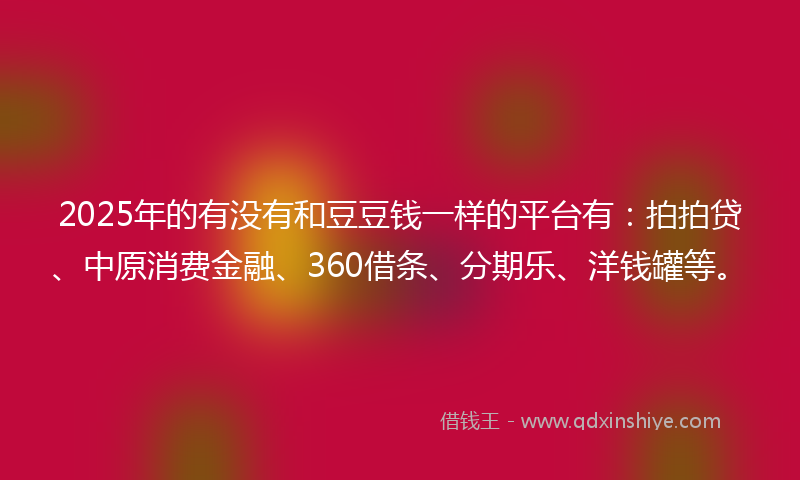 2025年的有没有和豆豆钱一样的平台有：拍拍贷、中原消费金融、360借条、分期乐、洋钱罐等。