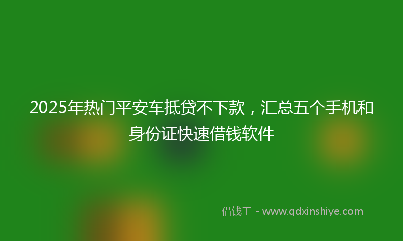 2025年热门平安车抵贷不下款，汇总五个手机和身份证快速借钱软件