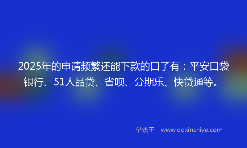 2025年的申请频繁还能下款的口子有：平安口袋银行、51人品贷、省呗、分期乐、快贷通等。
