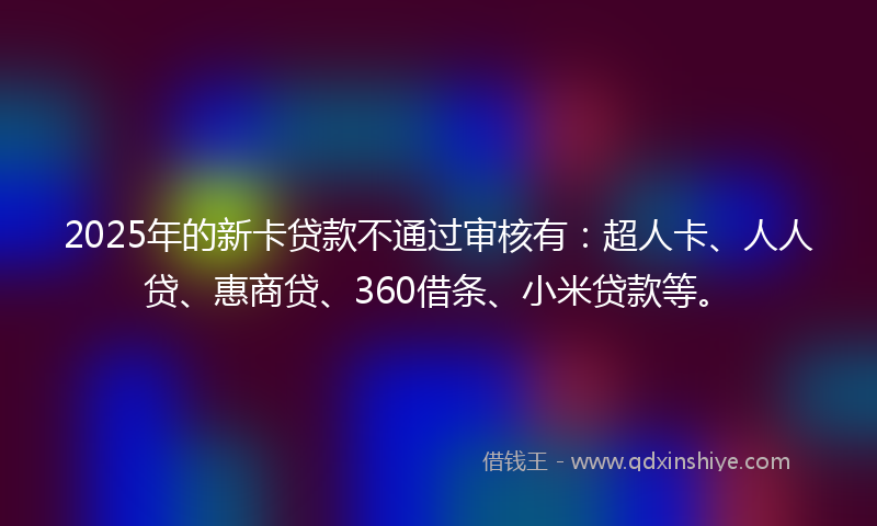 2025年的新卡贷款不通过审核有：超人卡、人人贷、惠商贷、360借条、小米贷款等。