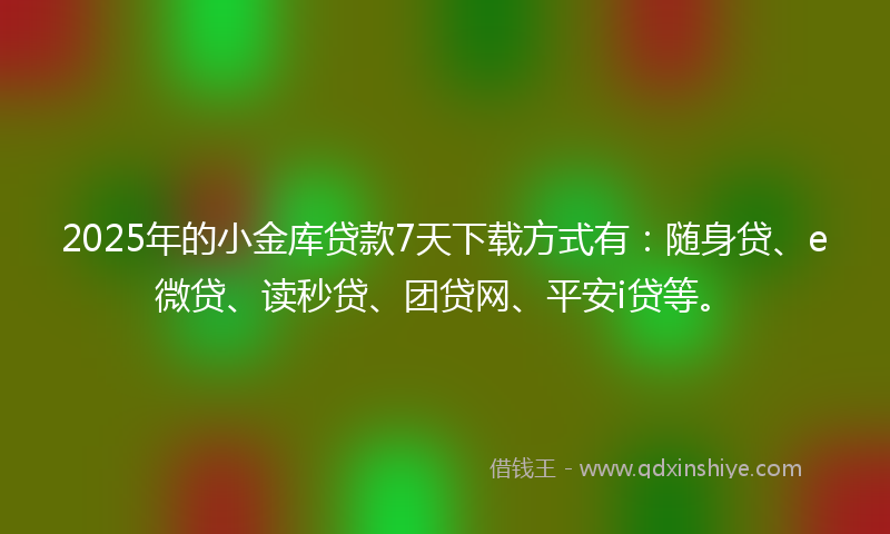 2025年的小金库贷款7天下载方式有：随身贷、e微贷、读秒贷、团贷网、平安i贷等。