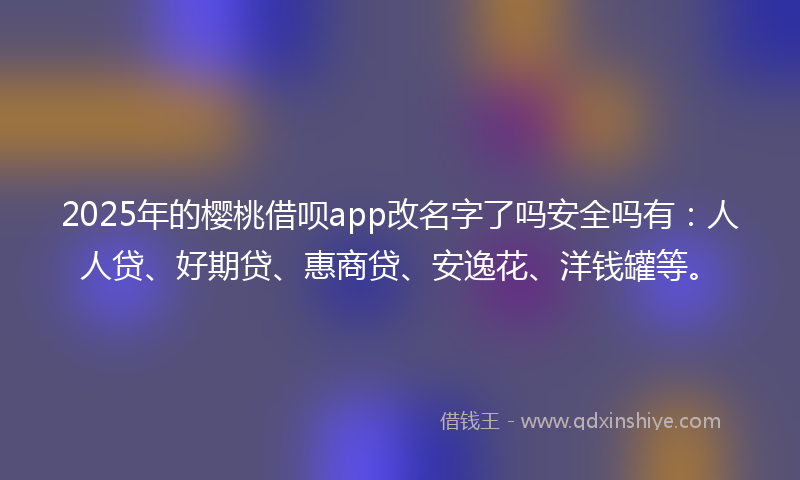 2025年的樱桃借呗app改名字了吗安全吗有：人人贷、好期贷、惠商贷、安逸花、洋钱罐等。