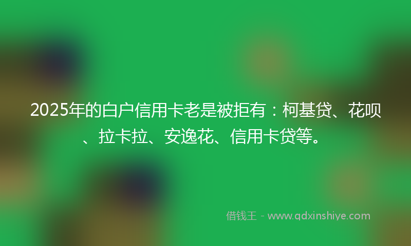 2025年的白户信用卡老是被拒有：柯基贷、花呗、拉卡拉、安逸花、信用卡贷等。