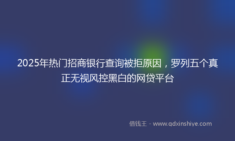 2025年热门招商银行查询被拒原因，罗列五个真正无视风控黑白的网贷平台