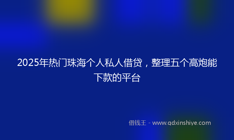 2025年热门珠海个人私人借贷，整理五个高炮能下款的平台