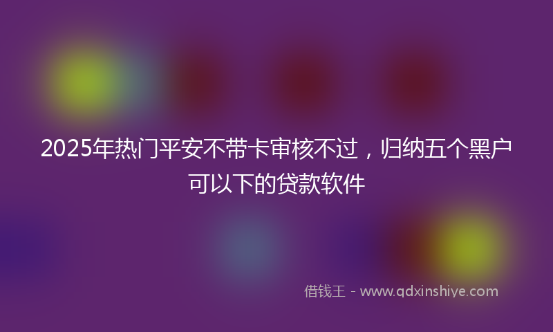 2025年热门平安不带卡审核不过，归纳五个黑户可以下的贷款软件