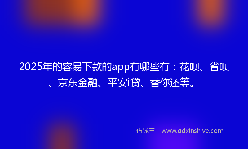2025年的容易下款的app有哪些有：花呗、省呗、京东金融、平安i贷、替你还等。