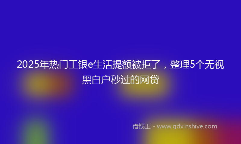 2025年热门工银e生活提额被拒了，整理5个无视黑白户秒过的网贷