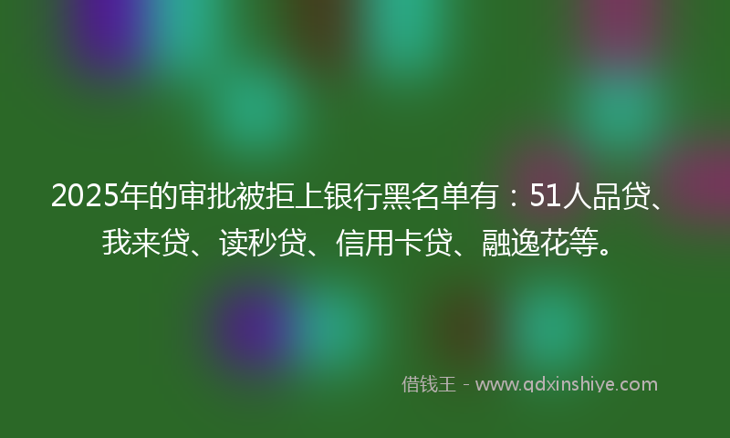 2025年的审批被拒上银行黑名单有：51人品贷、我来贷、读秒贷、信用卡贷、融逸花等。