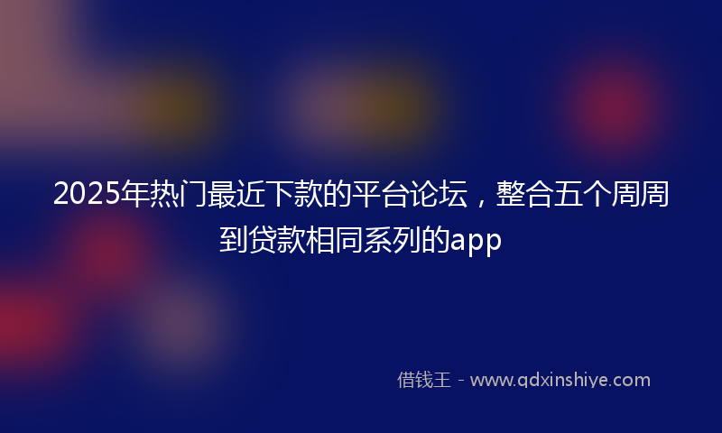 2025年热门最近下款的平台论坛，整合五个周周到贷款相同系列的app