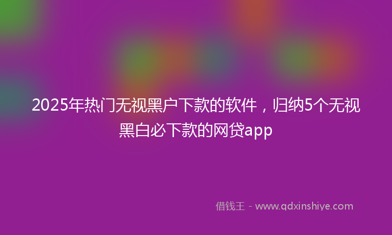2025年热门无视黑户下款的软件，归纳5个无视黑白必下款的网贷app