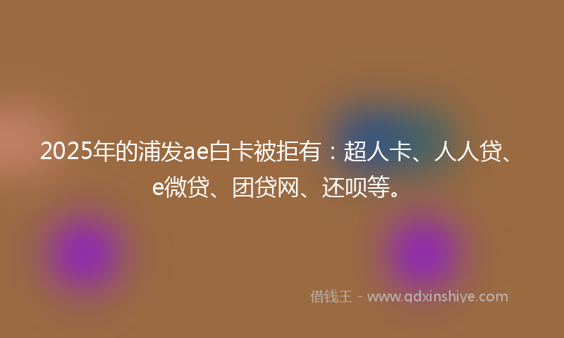 2025年的浦发ae白卡被拒有：超人卡、人人贷、e微贷、团贷网、还呗等。