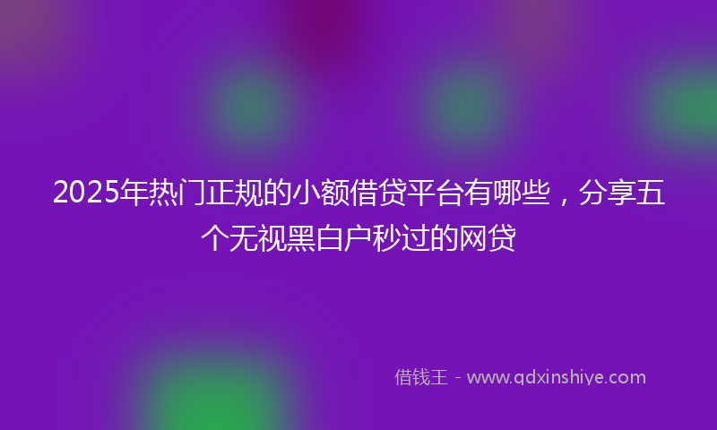 2025年热门正规的小额借贷平台有哪些，分享五个无视黑白户秒过的网贷