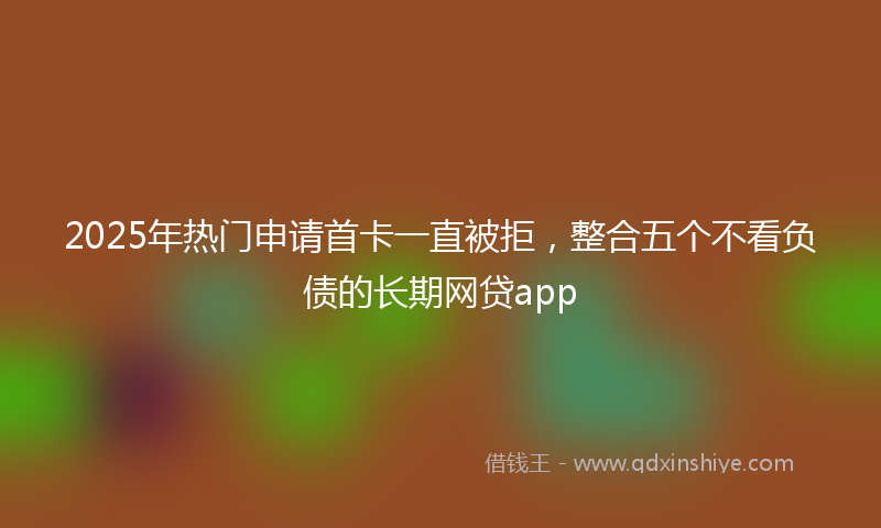 2025年热门申请首卡一直被拒，整合五个不看负债的长期网贷app