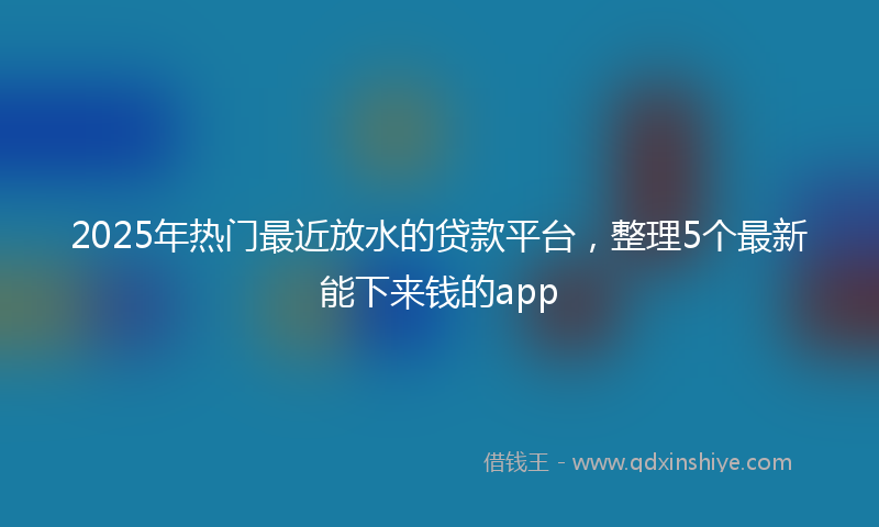 2025年热门最近放水的贷款平台，整理5个最新能下来钱的app