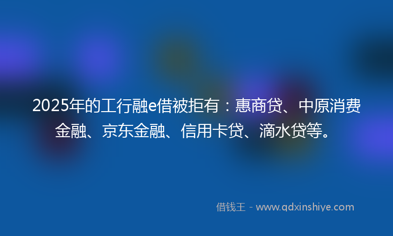 2025年的工行融e借被拒有：惠商贷、中原消费金融、京东金融、信用卡贷、滴水贷等。