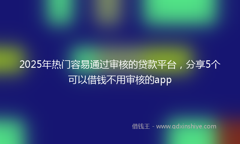 2025年热门容易通过审核的贷款平台，分享5个可以借钱不用审核的app