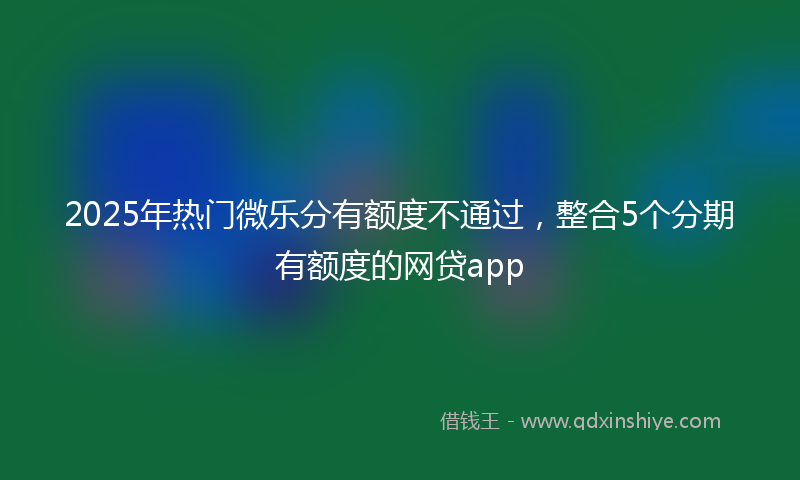 2025年热门微乐分有额度不通过，整合5个分期有额度的网贷app