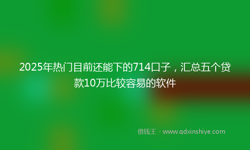 2025年热门目前还能下的714口子，汇总五个贷款10万比较容易的软件
