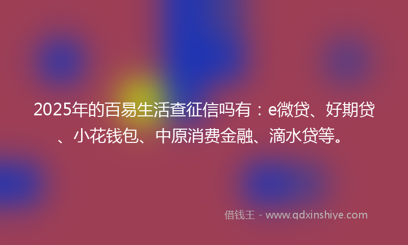 2025年的百易生活查征信吗有：e微贷、好期贷、小花钱包、中原消费金融、滴水贷等。